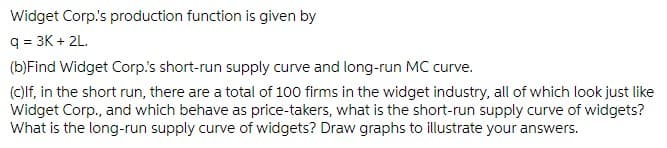 Widget Corp.'s production function is given by
q = 3K + 2L.
(b)Find Widget Corp.'s short-run supply curve and long-run MC curve.
(c)lf, in the short run, there are a total of 100 firms in the widget industry, all of which look just like
Widget Corp., and which behave as price-takers, what is the short-run supply curve of widgets?
What is the long-run supply curve of widgets? Draw graphs to illustrate your answers.
