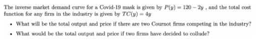 The inverse market demand eurve for a Covid-19 mask is given by P(y) = 120 – 2y , and the total cost
function for any firm in the industry is given by TC(y) = 4y
• What will be the total output and price if there are two Cournot firms competing in the industry?
• What would be the total output and price if two firms have decided to collude?
