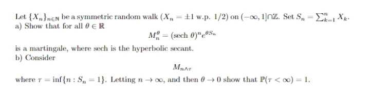 Let {X„}nen be a symmetric random walk (X„ = ±1 w.p. 1/2) on (-00, 1]NZ. Set S, = E- Xk.
a) Show that for all 0 € R
M = (sech 0)"e0S.
is a martingale, where sech is the hyperbolic secant.
b) Consider
where T = inf{n : S, = 1}. Letting n → ∞, and then 0 → 0 show that P(7 < x) = 1.
