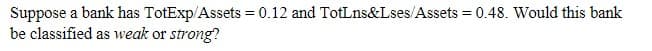 Suppose a bank has TotExp/Assets = 0.12 and TotLns&Lses/Assets = 0.48. Would this bank
be classified as weak or strong?
%3!
