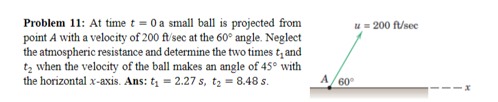 Problem 11: At time t = 0 a small ball is projected from
point A with a velocity of 200 ft/sec at the 60° angle. Neglect
the atmospheric resistance and determine the two times t₁ and
t₂ when the velocity of the ball makes an angle of 45° with
the horizontal x-axis. Ans: t₁ = 2.27 s, t₂ = 8.48 s.
u = 200 ft/sec
A/60°
x