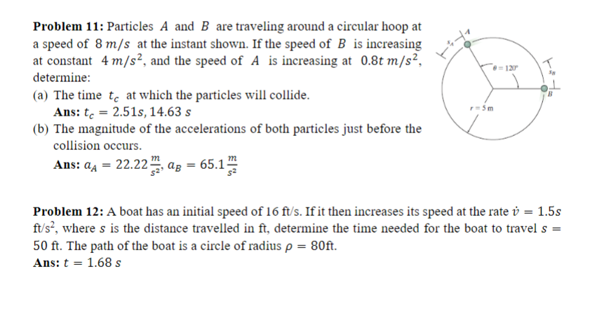 Problem 11: Particles A and B are traveling around a circular hoop at
a speed of 8 m/s at the instant shown. If the speed of B is increasing
at constant 4 m/s², and the speed of A is increasing at 0.8t m/s²,
determine:
(a) The time to at which the particles will collide.
Ans: t = 2.51s, 14.63 s
(b) The magnitude of the accelerations of both particles just before the
collision occurs.
Ans: a₁ = 22.22aB = (
aA
65.12
8 = 120⁰
r = 5m
Problem 12: A boat has an initial speed of 16 ft/s. If it then increases its speed at the rate = 1.5s
ft/s², where s is the distance travelled in ft, determine the time needed for the boat to travel s =
50 ft. The path of the boat is a circle of radius p = 80ft.
Ans: t = 1.68 s