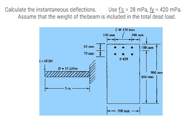 Calculate the instantaneous deflections.
Use f'c = 28 mPa, fy = 420 mPa.
Assume that the weight of the beam is included in the total dead load.
2 @ IS0 nm
100 nim
100 am
65 tum
100 mm
70 mm
6 #29
L= 60 kN
D- 15 kN/m
900 mm
800 tnin
5m
- s00 mm
