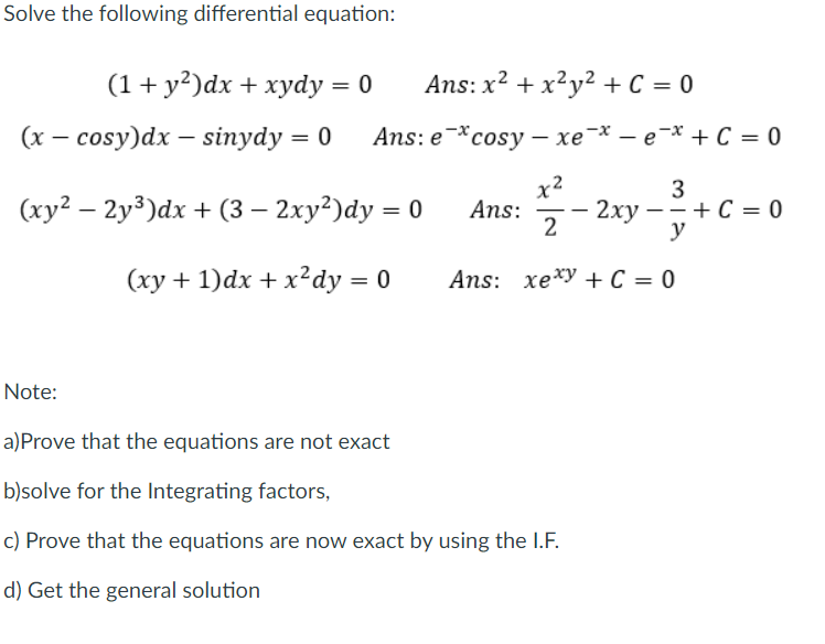 Solve the following differential equation:
(1+ y²)dx + xydy = 0
Ans: x? + x?y? + C = 0
(х — сosy)dx — sinydy %3D 0
Ans: e * cosy —хе * — е * + С %3D 0
x?
Ans:
2
3
2xy –- + C = 0
y
(xy² – 2y³)dx + (3 – 2xy²)dy = 0
(xy + 1)dx + x²dy = 0
Ans: xexy + C = 0
Note:
a)Prove that the equations are not exact
b)solve for the Integrating factors,
c) Prove that the equations are now exact by using the I.F.
d) Get the general solution
