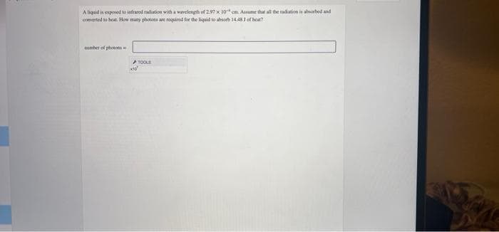 A liquid is exposed to infrared radiation with a wavelength of 2.97 x 10 cm. Assume that all the radiation is absorbed and
converted to heat. How many photons are required for the liquid to absorb 14.483 of heat?
number of photos
TOOLS
x10