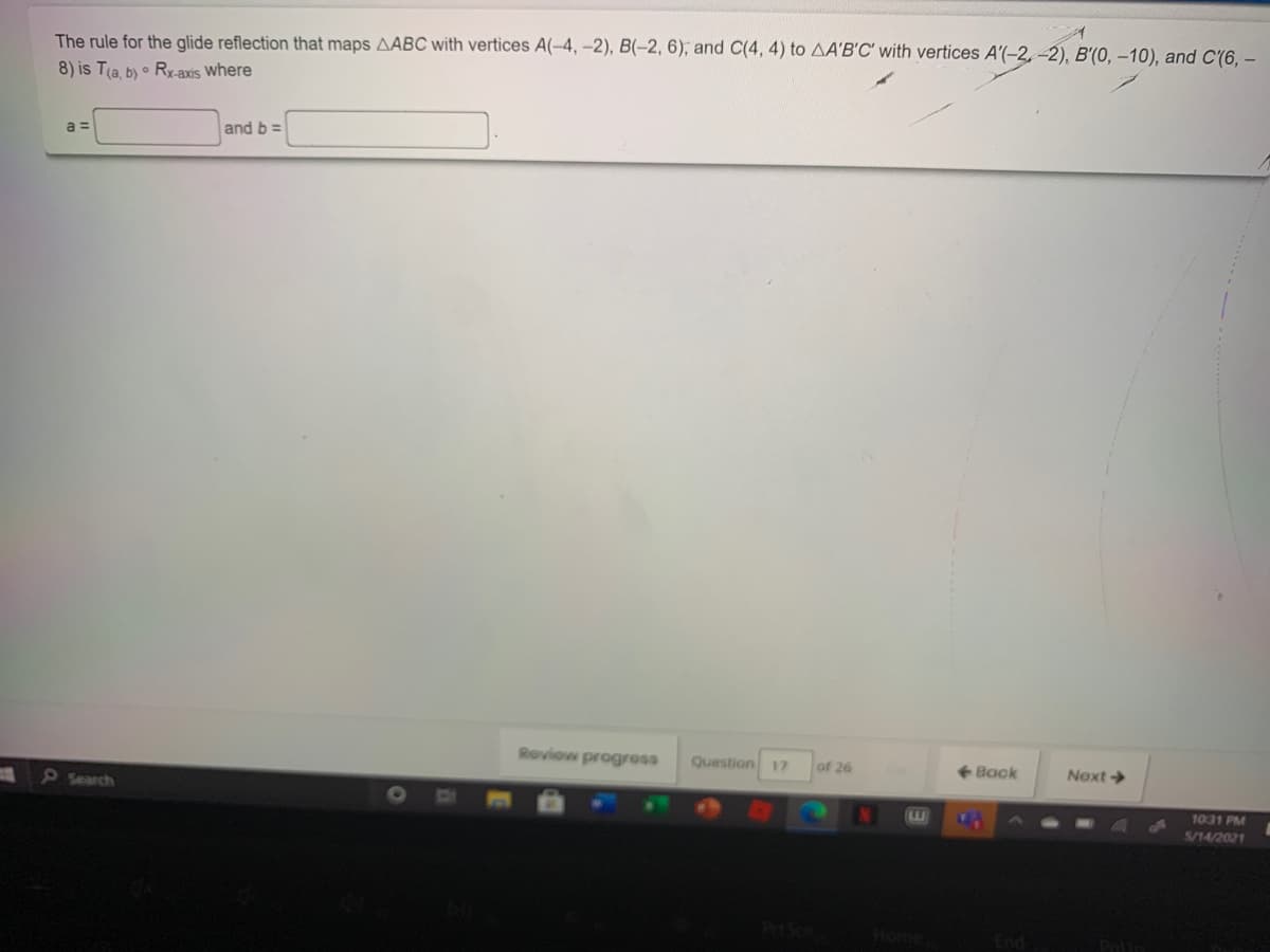 The rule for the glide reflection that maps AABC with vertices A(-4, –2), B(-2, 6), and C(4, 4) to AA'B'C' with vertices A'(-2, -2), B'(0, –10), and C'(6, –
8) is Tla, b) • Ry-axis where
a =
and b =
Roview progross
Question
of 26
<- Back
Next
17
5Search
1031 PM
LW
5/14/2021
