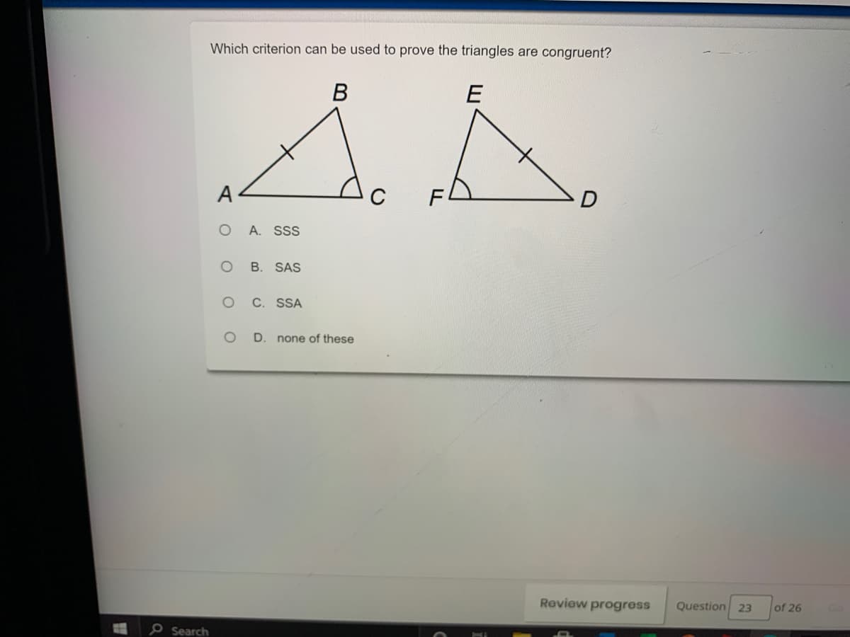 Which criterion can be used to prove the triangles are congruent?
В
E
A
F
O A. SSS
O B. SAS
C. SSA
D. none of these
Review progress
Question 23
of 26
PSearch
