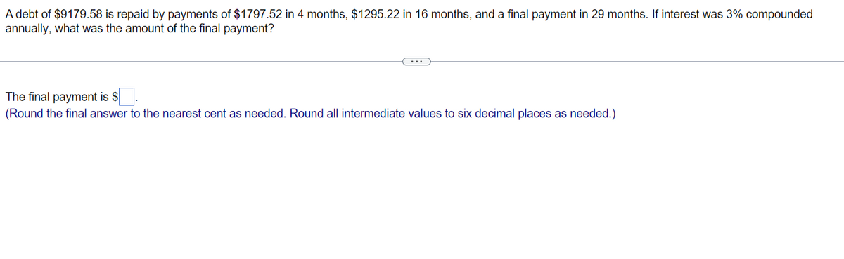 A debt of $9179.58 is repaid by payments of $1797.52 in 4 months, $1295.22 in 16 months, and a final payment in 29 months. If interest was 3% compounded
annually, what was the amount of the final payment?
The final payment is $
(Round the final answer to the nearest cent as needed. Round all intermediate values to six decimal places as needed.)