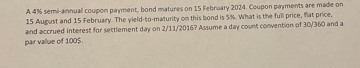 A 4% semi-annual coupon payment, bond matures on 15 February 2024. Coupon payments are made on
15 August and 15 February. The yield-to-maturity on this bond is 5%. What is the full price, flat price,
and accrued interest for settlement day on 2/11/2016? Assume a day count convention of 30/360 and a
par value of 100$.
