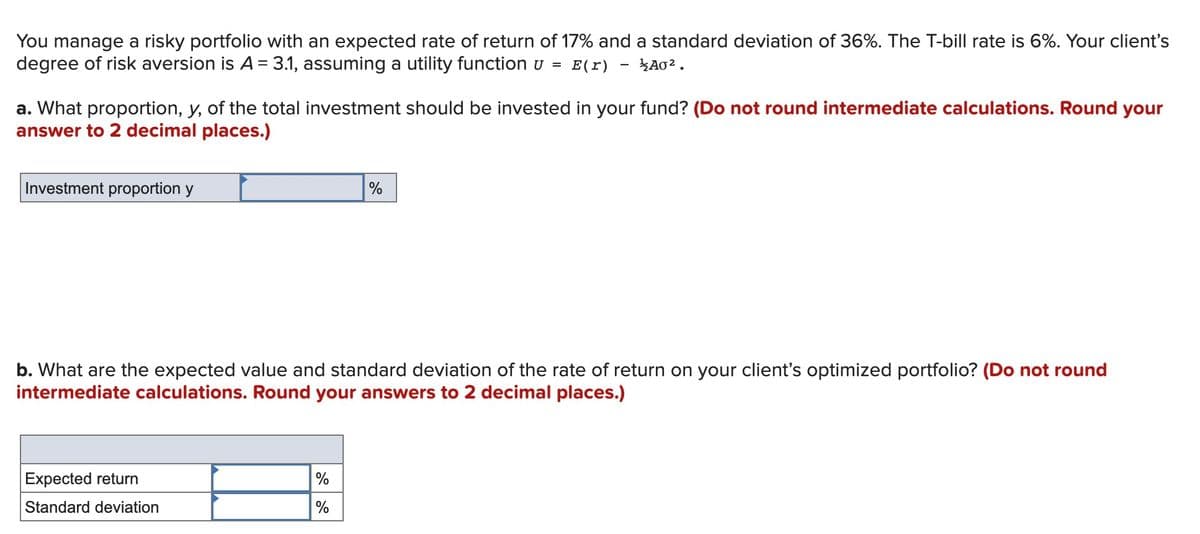 You manage a risky portfolio with an expected rate of return of 17% and a standard deviation of 36%. The T-bill rate is 6%. Your client's
degree of risk aversion is A = 3.1, assuming a utility function u =
E(r)
A02.
a. What proportion, y, of the total investment should be invested in your fund? (Do not round intermediate calculations. Round your
answer to 2 decimal places.)
Investment proportion y
%
b. What are the expected value and standard deviation of the rate of return on your client's optimized portfolio? (Do not round
intermediate calculations. Round your answers to 2 decimal places.)
Expected return
%
Standard deviation
%
