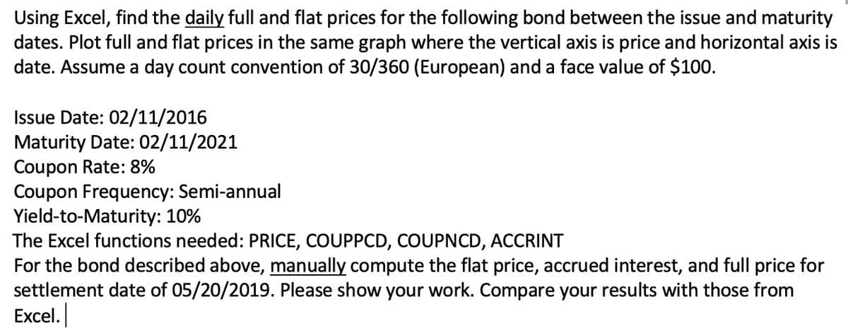 Using Excel, find the daily full and flat prices for the following bond between the issue and maturity
dates. Plot full and flat prices in the same graph where the vertical axis is price and horizontal axis is
date. Assume a day count convention of 30/360 (European) and a face value of $100.
Issue Date: 02/11/2016
Maturity Date: 02/11/2021
Coupon Rate: 8%
Coupon Frequency: Semi-annual
Yield-to-Maturity: 10%
The Excel functions needed: PRICE, COUPPCD, COUPNCD, ACCRINT
For the bond described above, manually compute the flat price, accrued interest, and full price for
settlement date of 05/20/2019. Please show your work. Compare your results with those from
Excel.
