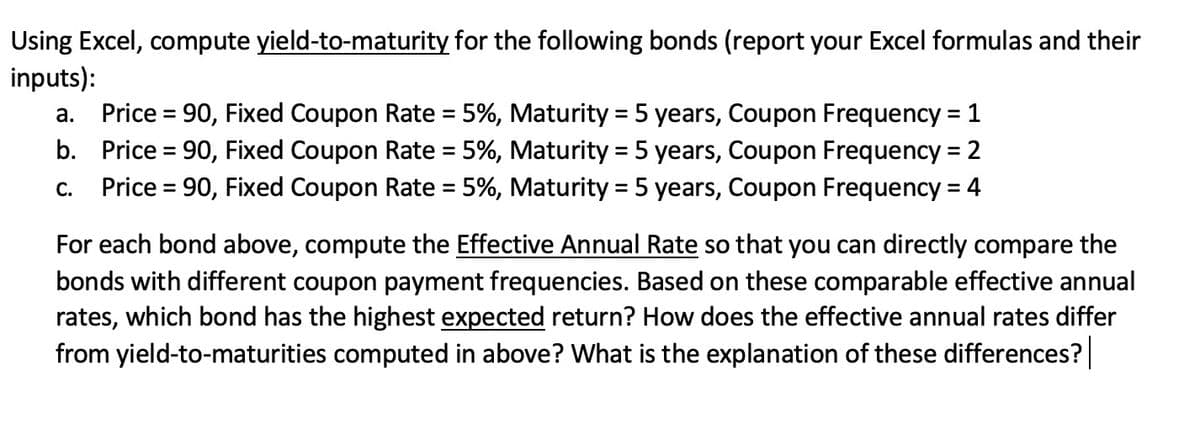 Using Excel, compute yield-to-maturity for the following bonds (report your Excel formulas and their
inputs):
Price = 90, Fixed Coupon Rate = 5%, Maturity = 5 years, Coupon Frequency = 1
b. Price = 90, Fixed Coupon Rate = 5%, Maturity = 5 years, Coupon Frequency = 2
Price = 90, Fixed Coupon Rate = 5%, Maturity = 5 years, Coupon Frequency = 4
а.
%3D
%3D
С.
%3D
For each bond above, compute the Effective Annual Rate so that you can directly compare the
bonds with different coupon payment frequencies. Based on these comparable effective annual
rates, which bond has the highest expected return? How does the effective annual rates differ
from yield-to-maturities computed in above? What is the explanation of these differences?|
