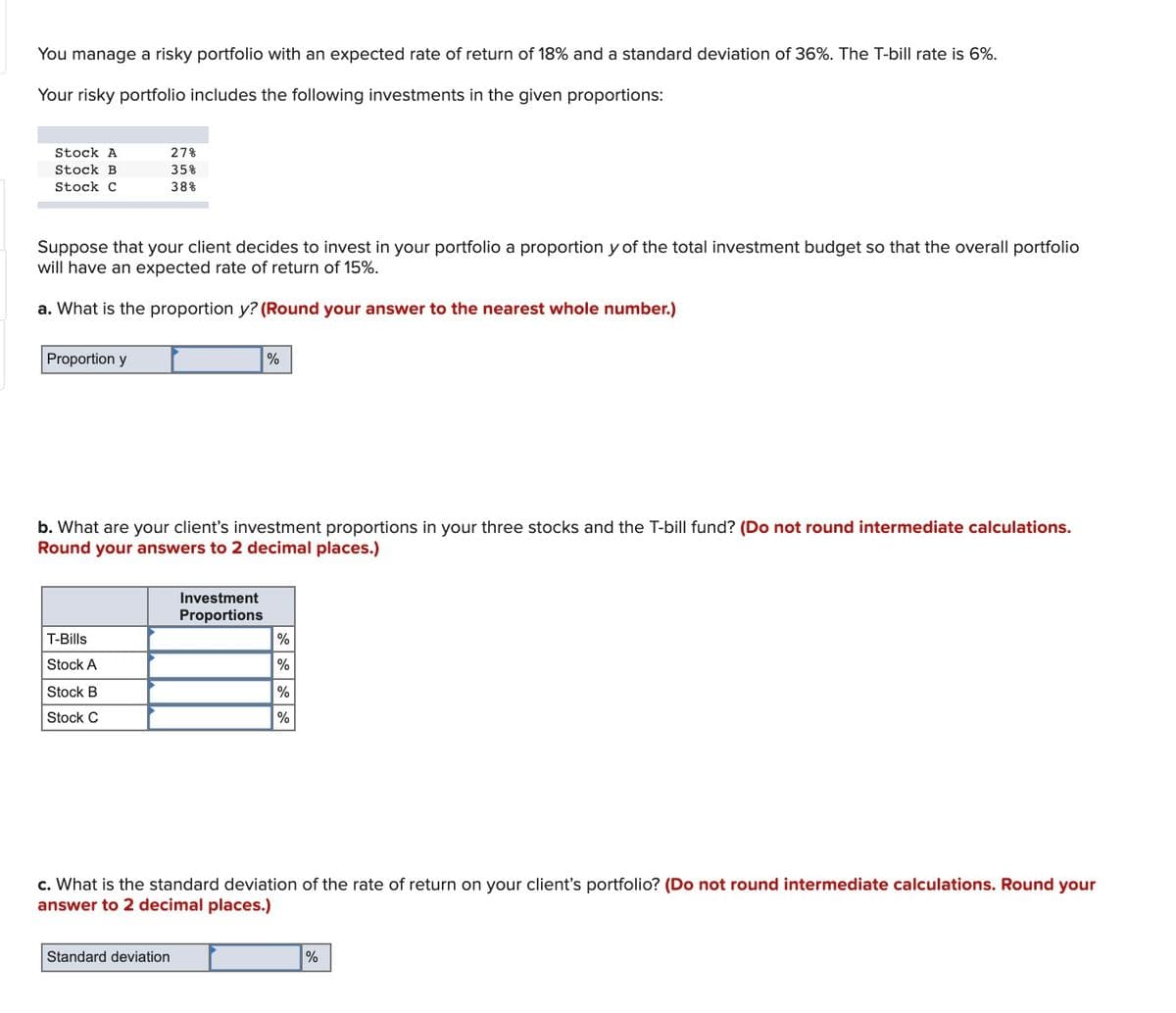 You manage a risky portfolio with an expected rate of return of 18% and a standard deviation of 36%. The T-bill rate is 6%.
Your risky portfolio includes the following investments in the given proportions:
Stock A
27%
Stock B
35%
Stock C
38%
Suppose that your client decides to invest in your portfolio a proportion y of the total investment budget so that the overall portfolio
will have an expected rate of return of 15%.
a. What is the proportion y? (Round your answer to the nearest whole number.)
Proportion y
%
b. What are your client's investment proportions in your three stocks and the T-bill fund? (Do not round intermediate calculations.
Round your answers to 2 decimal places.)
Investment
Proportions
T-Bills
%
Stock A
%
Stock B
%
Stock C
%
c. What is the standard deviation of the rate of return on your client's portfolio? (Do not round intermediate calculations. Round your
answer to 2 decimal places.)
Standard deviation
%
