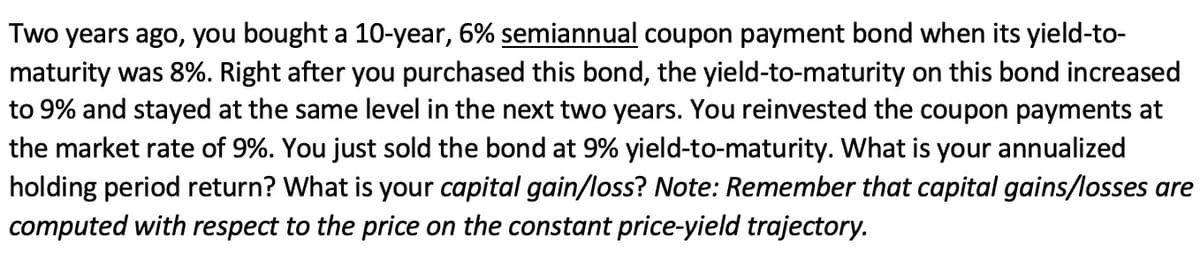 Two years ago, you bought a 10-year, 6% semiannual coupon payment bond when its yield-to-
maturity was 8%. Right after you purchased this bond, the yield-to-maturity on this bond increased
to 9% and stayed at the same level in the next two years. You reinvested the coupon payments at
the market rate of 9%. You just sold the bond at 9% yield-to-maturity. What is your annualized
holding period return? What is your capital gain/loss? Note: Remember that capital gains/losses are
computed with respect to the price on the constant price-yield trajectory.
