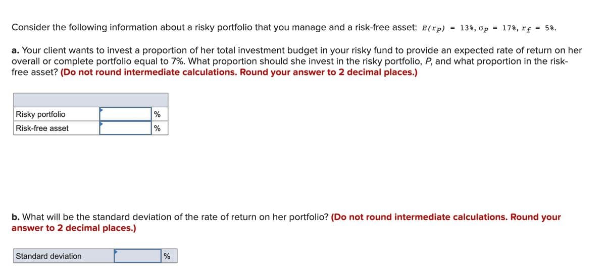 Consider the following information about a risky portfolio that you manage and a risk-free asset: E(rp)
13%, op = 17%, rf = 5%.
%3D
a. Your client wants to invest a proportion of her total investment budget in your risky fund to provide an expected rate of return on her
overall or complete portfolio equal to 7%. What proportion should she invest in the risky portfolio, P, and what proportion in the risk-
free asset? (Do not round intermediate calculations. Round your answer to 2 decimal places.)
Risky portfolio
%
Risk-free asset
%
b. What will be the standard deviation of the rate of return on her portfolio? (Do not round intermediate calculations. Round your
answer to 2 decimal places.)
Standard deviation
%
