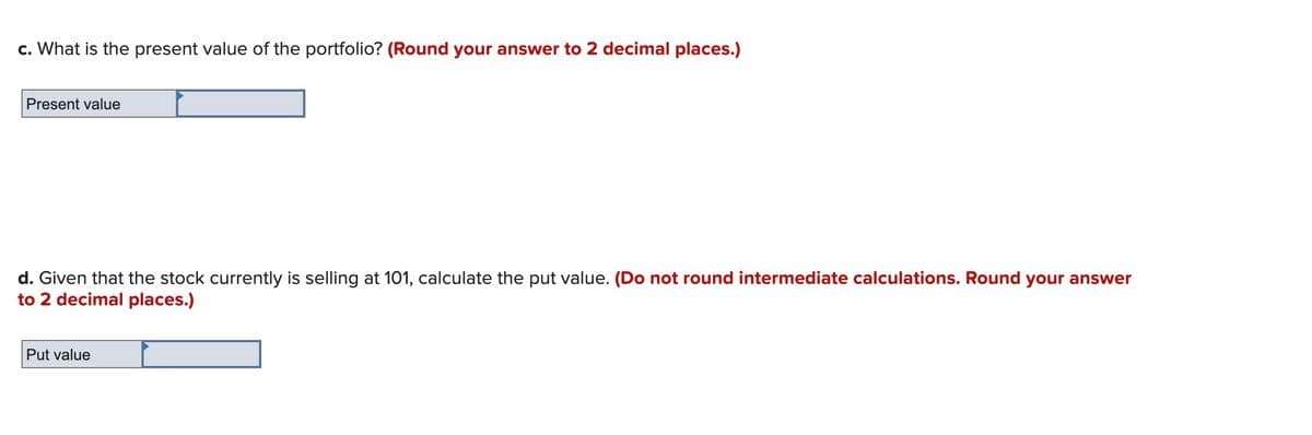 c. What is the present value of the portfolio? (Round your answer to 2 decimal places.)
Present value
d. Given that the stock currently is selling at 101, calculate the put value. (Do not round intermediate calculations. Round your answer
to 2 decimal places.)
Put value
