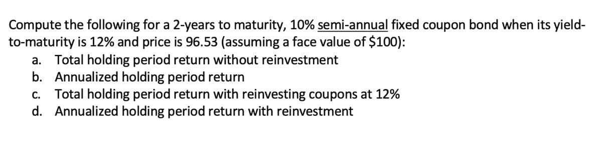 Compute the following for a 2-years to maturity, 10% semi-annual fixed coupon bond when its yield-
to-maturity is 12% and price is 96.53 (assuming a face value of $100):
a. Total holding period return without reinvestment
b. Annualized holding period return
Total holding period return with reinvesting coupons at 12%
d. Annualized holding period return with reinvestment
C.
