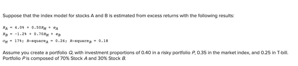 Suppose that the index model for stocks A and B is estimated from excess returns with the following results:
RA
= 4.0% + 0.50RM + eA
RB = -1.2% + 0.70RM + eB
= 17%; R-squarea = 0.26; R-squareB
0.18
Assume you create a portfolio Q, with investment proportions of 0.40 in a risky portfolio P, 0.35 in the market index, and 0.25 in T-bill.
Portfolio Pis composed of 70% Stock A and 30% Stock B.
