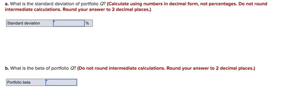 a. What is the standard deviation of portfolio Q? (Calculate using numbers in decimal form, not percentages. Do not round
intermediate calculations. Round your answer to 2 decimal places.)
Standard deviation
b. What is the beta of portfolio Q? (Do not round intermediate calculations. Round your answer to 2 decimal places.)
Portfolio beta
