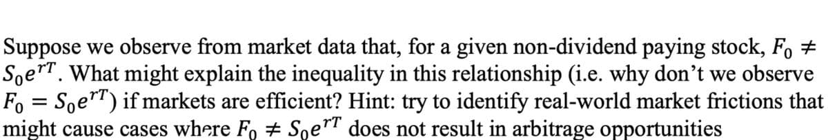 Suppose we observe from market data that, for a given non-dividend paying stock, F, ±
Soer. What might explain the inequality in this relationship (i.e. why don't we observe
Fo = Soe"T) if markets are efficient? Hint: try to identify real-world market frictions that
might cause cases where Fo + Soe™" does not result in arbitrage opportunities
