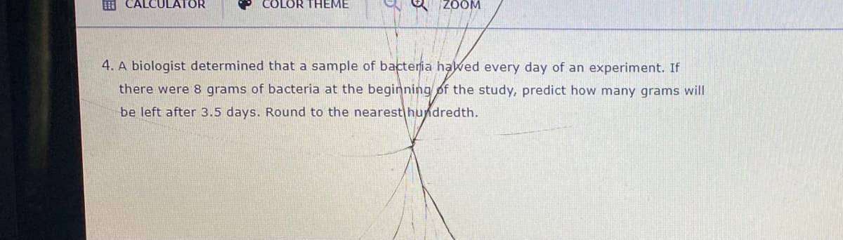 E CALCULATOR
COLOR THEME
ZOOM
4. A biologist determined that a sample of bacteria hawed every day of an experiment. If
there were 8 grams of bacteria at the beginning pf the study, predict how many grams will
be left after 3.5 days. Round to the nearest hundredth.
