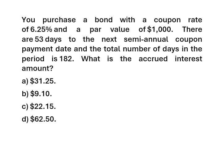 You purchase a bond with a coupon rate
value of $1,000.
of 6.25% and a par value
There
are 53 days to the next semi-annual coupon
payment date and the total number of days in the
period is 182. What is the accrued interest
amount?
a) $31.25.
b) $9.10.
c) $22.15.
d) $62.50.