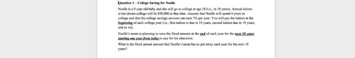 Question 1 - College Saving for Noelle
Noelle is a 0 year old baby and she will go to college at age 18 (i.e., in 18 years). Annual tuition
at her dream college will be $50,000 at that time. Assume that Noelle will spend 4 years in
college and that the college savings account can earn 7% per year. You will pay the tuition at the
beginning of each college year (i.e., first tuition is due in 18 years, second tuition due in 19 years,
and so on).
Noelle's mom is planning to save the fixed amount at the end of each year for the next 18 years
starting one year from today to pay for his education.
What is the fixed annual amount that Noelle's mom has to put away each year for the next 18
years?