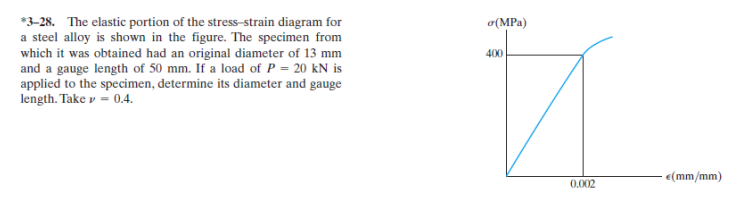 *3-28. The elastic portion of the stress-strain diagram for
a steel alloy is shown in the figure. The specimen from
which it was obtained had an original diameter of 13 mm
and a gauge length of 50 mm. If a load of P = 20 kN is
applied to the specimen, determine its diameter and gauge
length. Take v = 0.4.
o(MPa)
400
e(mm/mm)
0.002
