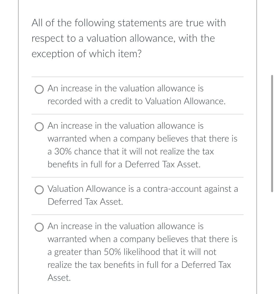 All of the following statements are true with
respect to a valuation allowance, with the
exception of which item?
O An increase in the valuation allowance is
recorded with a credit to Valuation Allowance.
An increase in the valuation allowance is
warranted when a company believes that there is
a 30% chance that it will not realize the tax
benefits in full for a Deferred Tax Asset.
Valuation Allowance is a contra-account against a
Deferred Tax Asset.
An increase in the valuation allowance is
warranted when a company believes that there is
a greater than 50% likelihood that it will not
realize the tax benefits in full for a Deferred Tax
Asset.