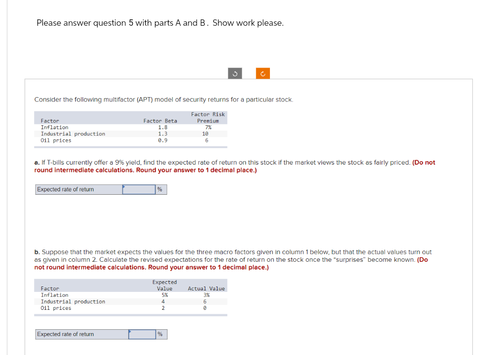 Please answer question 5 with parts A and B. Show work please.
Factor
Inflation
Industrial production
Oil prices
Consider the following multifactor (APT) model of security returns for a particular stock.
Expected rate of return
Factor Beta
1.8
1.3
0.9
Factor
Inflation
Industrial production
Oil prices
Expected rate of return
a. If T-bills currently offer a 9% yield, find the expected rate of return on this stock if the market views the stock as fairly priced. (Do not
round intermediate calculations. Round your answer to 1 decimal place.)
%
Expected
Value
5%
Factor Risk
Premium
7%
b. Suppose that the market expects the values for the three macro factors given in column 1 below, but that the actual values turn out
as given in column 2. Calculate the revised expectations for the rate of return on the stock once the "surprises" become known. (Do
not round intermediate calculations. Round your answer to 1 decimal place.)
4
2
10
6
%
3
c
Actual Value
3%
6
0