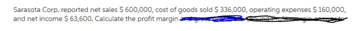 Sarasota Corp. reported net sales $ 600,000, cost of goods sold $ 336,000, operating expenses $ 160,000,
and net income $ 63,600. Calculate the profit margina
essargin