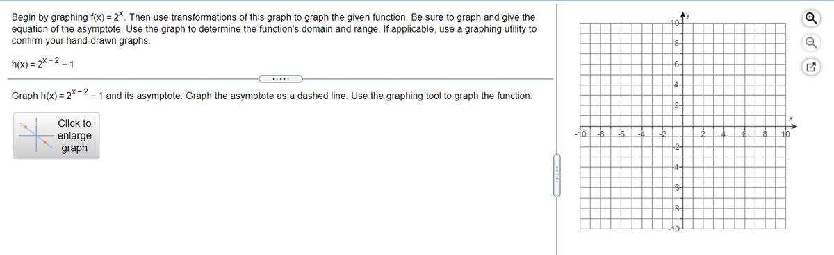 Begin by graphing f(x) = 2*. Then use transformations of this graph to graph the given function. Be sure to graph and give the
equation of the asymptote. Use the graph to determine the function's domain and range. If applicable, use a graphing utility to
confirm your hand-drawn graphs.
Ay
10
h(x) = 2x-2 – 1
6-
Graph h(x) = 2*-2-1 and its asymptote. Graph the asymptote as a dashed line. Use the graphing tool to graph the function.
2-
Click to
to
16
enlarge
graph
4-
