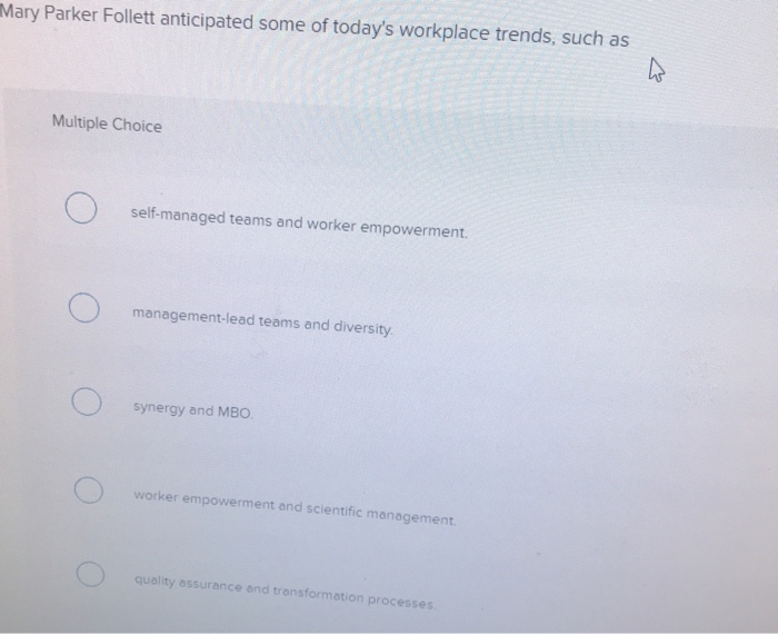 h
Mary Parker Follett anticipated some of today's workplace trends, such as
Multiple Choice
O
O
self-managed teams and worker empowerment.
management-lead teams and diversity.
synergy and MBO.
worker empowerment and scientific management.
quality assurance and transformation processes.