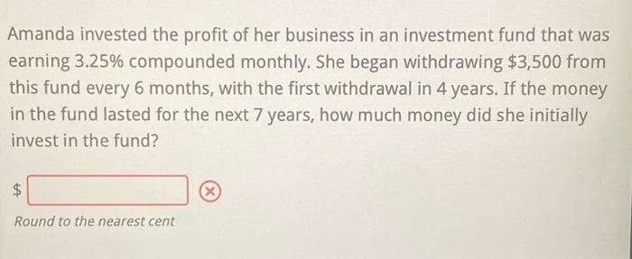 Amanda invested the profit of her business in an investment fund that was
earning 3.25% compounded monthly. She began withdrawing $3,500 from
this fund every 6 months, with the first withdrawal in 4 years. If the money
in the fund lasted for the next 7 years, how much money did she initially
invest in the fund?
$
Round to the nearest cent
X