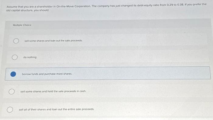 Assume that you are a shareholder in On-the-Move Corporation. The company has just changed its debt-equity ratio from 0.29 to 0.38. If you prefer the
old capital structure, you should:
Multiple Choice
O
sell some shares and loan out the sale proceeds
do nothing.
borrow funds and purchase more shares
sell some shares and hold the sale proceeds in cash.
sell all of their shares and loan out the entire sale proceeds.