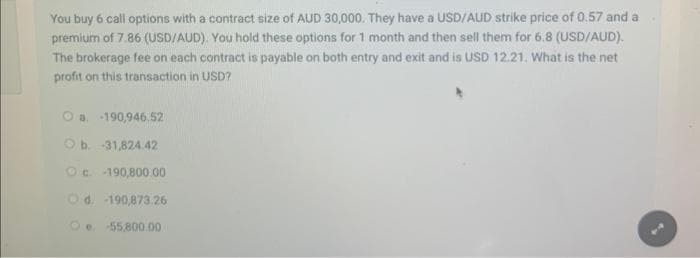 You buy 6 call options with a contract size of AUD 30,000. They have a USD/AUD strike price of 0.57 and a
premium of 7.86 (USD/AUD). You hold these options for 1 month and then sell them for 6.8 (USD/AUD).
The brokerage fee on each contract is payable on both entry and exit and is USD 12.21. What is the net
profit on this transaction in USD?
Oa-190,946.52
Ob. 31,824.42
ⒸC 190,800.00
Od. -190,873.26
Oe. -55,800.00