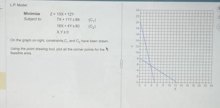 L.P. Model:
Minimize
Subject to:
Z = 15X+12Y
7X+11Y288 (C₂)
(C₂)
16X+4Y280
X,Y 20
On the graph on right, constraints, C, and C₂ have been drawn.
Using the point drawing tool, plot all the corner points for the
feasible area.
24-
22-
20-
18-
16-
14-
12-
10
8-
64
4-
2-
-N
10 12 14 16 18 20 22 24
X
C
G