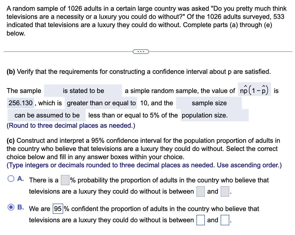 A random sample of 1026 adults in a certain large country was asked "Do you pretty much think
televisions are a necessity or a luxury you could do without?" Of the 1026 adults surveyed, 533
indicated that televisions are a luxury they could do without. Complete parts (a) through (e)
below.
(b) Verify that the requirements for constructing a confidence interval about p are satisfied.
is stated to be a simple random sample, the value of np (1-p) is
The sample
256.130, which is greater than or equal to 10, and the
sample size
can be assumed to be less than or equal to 5% of the population size.
(Round to three decimal places as needed.)
(c) Construct and interpret a 95% confidence interval for the population proportion of adults in
the country who believe that televisions are a luxury they could do without. Select the correct
choice below and fill in any answer boxes within your choice.
(Type integers or decimals rounded to three decimal places as needed. Use ascending order.)
OA. There is a
% probability the proportion of adults in the country who believe that
televisions are a luxury they could do without is between
and
OB. We are 95% confident the proportion of adults in the country who believe that
televisions are a luxury they could do without is between
and