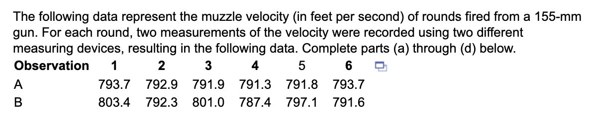 The following data represent the muzzle velocity (in feet per second) of rounds fired from a 155-mm
gun. For each round, two measurements of the velocity were recorded using two different
measuring devices, resulting in the following data. Complete parts (a) through (d) below.
Observation 1
2
3
A
B
4
5
6
793.7 792.9 791.9 791.3 791.8 793.7
803.4 792.3 801.0 787.4 797.1 791.6