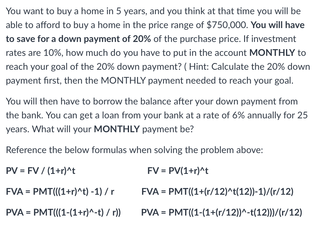 You want to buy a home in 5 years, and you think at that time you will be
able to afford to buy a home in the price range of $750,000. You will have
to save for a down payment of 20% of the purchase price. If investment
rates are 10%, how much do you have to put in the account MONTHLY to
reach your goal of the 20% down payment? (Hint: Calculate the 20% down
payment first, then the MONTHLY payment needed to reach your goal.
You will then have to borrow the balance after your down payment from
the bank. You can get a loan from your bank at a rate of 6% annually for 25
years. What will your MONTHLY payment be?
Reference the below formulas when solving the problem above:
PV = FV / (1+r)^t
FV = PV(1+r)^t
FVA = PMT(((1+r)^t) -1) / r
FVA = PMT((1+(r/12)^t(12))-1)/(r/12)
PVA = PMT(((1-(1+r)^-t) / r))
PVA = PMT((1-(1+(r/12))^-t(12)))/(r/12)