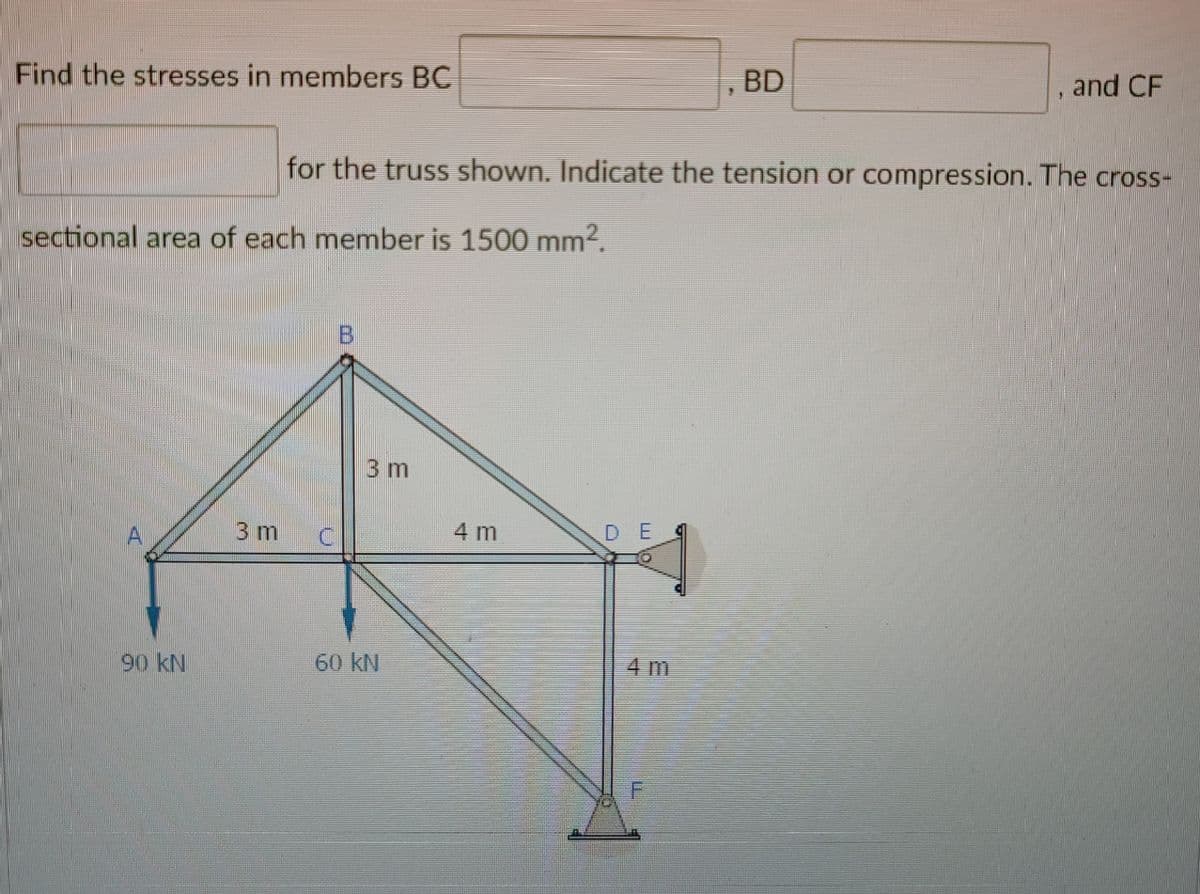 Find the stresses in members BC
BD
, and CF
for the truss shown. Indicate the tension or compression. The cross-
sectional area of each member is 1500 mm².
3 m
3 m
4 m
D E
90 kN
60 kN
4 m
