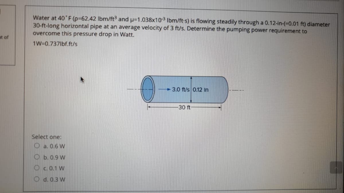 Water at 40 F (p=62.42 lbm/ft and p=1.038x103 Ibm/ft-s) is flowing steadily through a 0.12-in-(%3D0.01 ft) diameter
30-ft-long horizontal pipe at an average velocity of 3 ft/s. Determine the pumping power requirement to
overcome this pressure drop in Watt.
ut of
1W=0.737lbf.ft/s
3.0 ft/s 0.12 In
30 ft
Select one:
O a. 0.6 W
O b. 0.9 W
Oc.0.1 W
O d. 0.3 W
