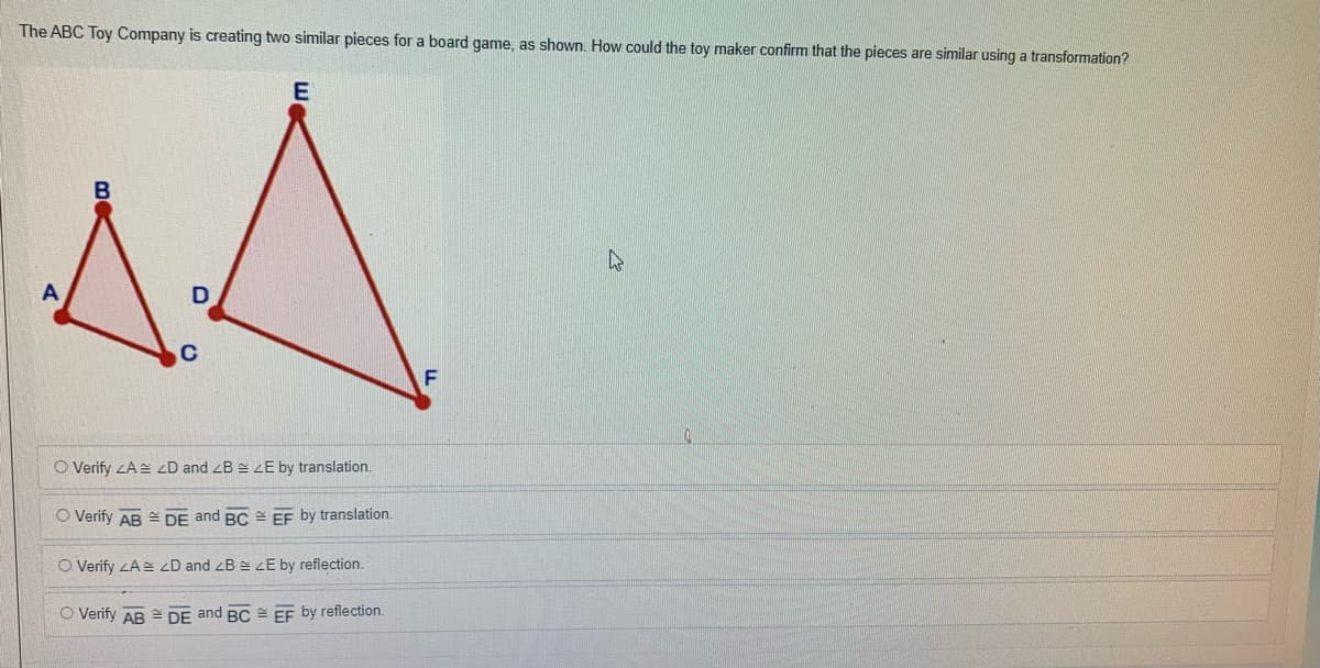 The ABC Toy Company is creating two similar pieces for a board game, as shown. How could the toy maker confirm that the pieces are similar using a transformation?
E
B
C
O Verify ZA zD and zB e zE by translation.
O Verify AB = DE and BC = EF by translation.
O Verify ZA <D and zB zE by reflection.
O Verify AB = DE and BC = EF by reflection.
