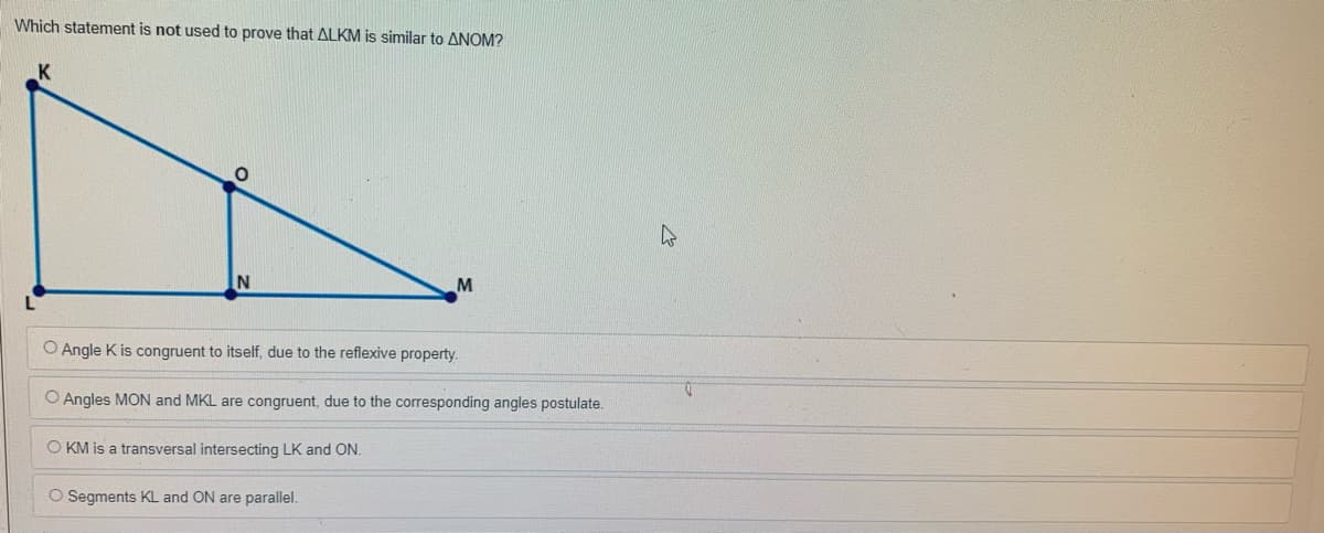 Which statement is not used to prove that ALKM is similar to ANOM?
M
O Angle K is congruent to itself, due to the reflexive property.
O Angles MON and MKL are congruent, due to the corresponding angles postulate.
O KM is a transversal intersecting LK and ON.
O Segments KL and ON are parallel.
