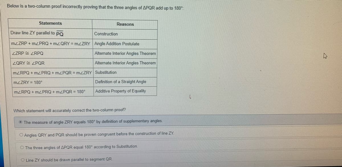 Below is a two-column proof incorrectly proving that the three angles of APQR add up to 180°:
Statements
Reasons
Draw line ZY parallel to PO
Construction
MZZRP + MZPRQ + MZQRY = MZZRY Angle Addition Postulate
ZZRP E ZRPQ
Alternate Interior Angles Theorem
ZQRY E ZPQR
Alternate Interior Angles Theorem
MZRPQ + MPRQ + MZPQR = M<ZRY Substitution
MZZRY = 180°
Definition of a Straight Angle
MZRPQ + M2PRQ + MPQR = 180°
Additive Property of Equality
Which statement will accurately correct the two-column proof?
O The measure of angle ZRY equals 180° by definition of supplementary angles.
O Angles QRY and PQR should be proven congruent before the construction of line ZY.
O The three angles of APQR equal 180° according to Substitution.
O Line ZY should be drawn parallel to segment QR.
