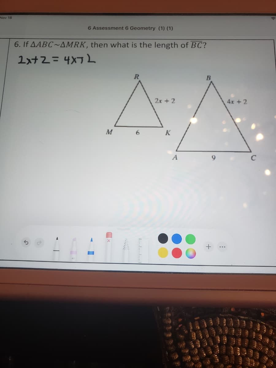 Nov 18
6 Assessment 6 Geometry (1) (1)
6. If AABC~AMRK, then what is the length of BC?
1xt2 =4X7L
2x +2
4x +2
M
6
K
A
9
C
+
L......
