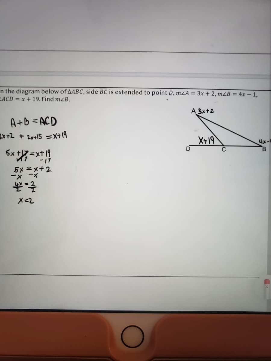 n the diagram below of AABC, side BC is extended to point D, mLA = 3x + 2, mLB = 4x - 1,
LACD = x+ 19. Find mzB.
A 3x+2
A+B =ACD
3x+2 + 2x+15 =X+19
X+19
4x-F
B.
5x t7 =xt 19
-17
イ1
5×ニメ+2
ーx -×
X=2
