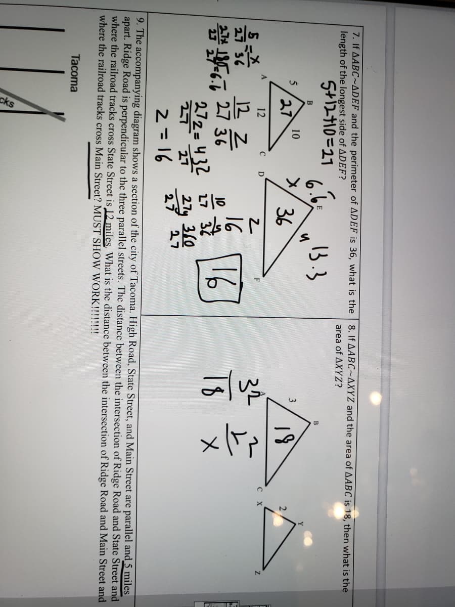 **Transcription for Educational Website**

### Problem 7

**Given:** \(\triangle ABC \sim \triangle DEF\) and the perimeter of \(\triangle DEF\) is 36.

**Question:** What is the length of the longest side of \(\triangle DEF\)?

**Solution:**

- **Side Ratios and Lengths:**

  - Side \(A\): \(\frac{5}{x}\)
  - Side \(B\): \(\frac{27}{36}\)
  - Side \(C\): \(\frac{6}{x}\)

- **Setup Equations:**

  - \(5 + 27 + 6 = 27 \rightarrow x = 12\)

- Length of longest side is marked as 21.

---

### Problem 8

**Given:** \(\triangle ABC \sim \triangle XYZ\) and the area of \(\triangle ABC\) is 18.

**Question:** What is the area of \(\triangle XYZ\)?

**Solution:**

- **Triangles Similarity:**
  
  - \(\triangle ABC\) with \(\triangle XYZ\)
  - Given \(\triangle ABC\) area = 18.

- **Ratios and Calculations:**

  - Side \(A\): \(\frac{32}{18} = \frac{z}{x}\)
  
  - Area calculation shows answer marked as 32.

---

### Problem 9

**Accompanying Diagram Explanation:**

The diagram shows a section of the city of Tacoma, with parallel streets labeled as High Road, State Street, and Main Street. 

- Ridge Road is perpendicular to these streets.

- The distance between the intersections of Ridge Road and State Street is given as 5 miles.

- **Question:** What is the distance between the intersection of Ridge Road and Main Street and the railroad tracks crossing Main Street?

**Note:** Solution must show work for any calculations.