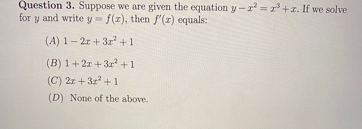 Question 3. Suppose we are given the equation y – x² = x³ +x. If we solve
for y and write y = f(x), then f'(x) equals:
(A) 1 – 2x + 3x2 + 1
-
(B) 1+ 2x + 3x² +1
(C) 2x + 3x2 +1
(D) None of the above.
