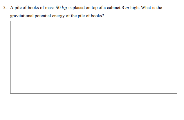 5. A pile of books of mass 50 kg is placed on top of a cabinet 3 m high. What is the
gravitational potential energy of the pile of books?
